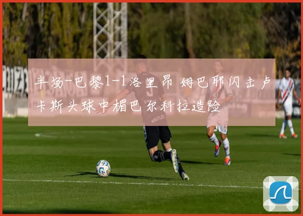 半场-巴黎1-1洛里昂 姆巴耶闪击卢卡斯头球中楣巴尔科拉造险