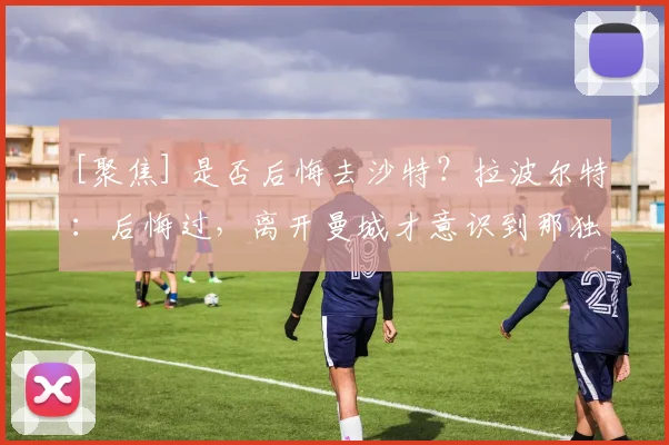 [聚焦] 是否后悔去沙特？拉波尔特：后悔过，离开曼城才意识到那独一无二