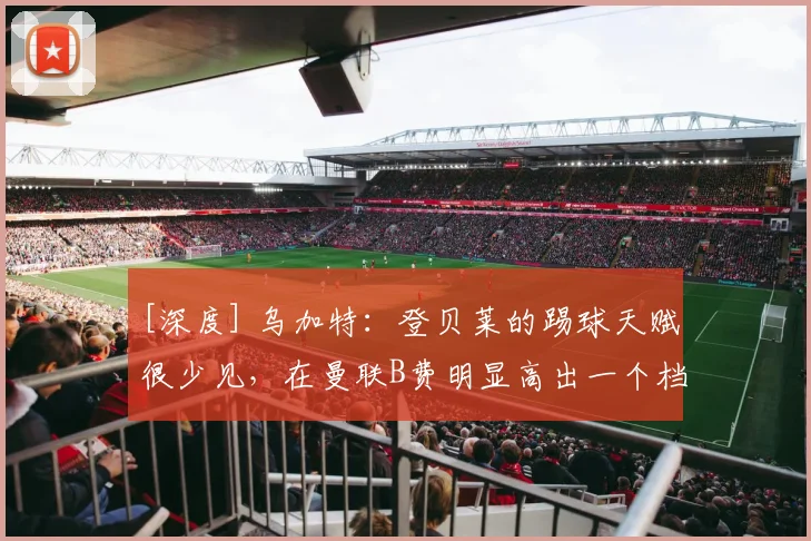 [深度] 乌加特：登贝莱的踢球天赋很少见，在曼联B费明显高出一个档次